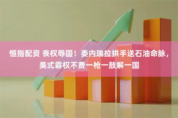 恒指配资 丧权辱国！委内瑞拉拱手送石油命脉，美式霸权不费一枪一肢解一国