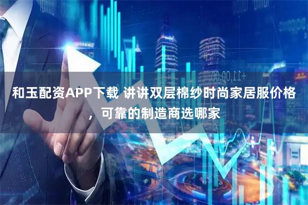 和玉配资APP下载 讲讲双层棉纱时尚家居服价格，可靠的制造商选哪家