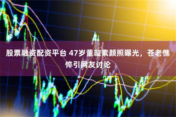 股票融资配资平台 47岁董璇素颜照曝光，苍老憔悴引网友讨论
