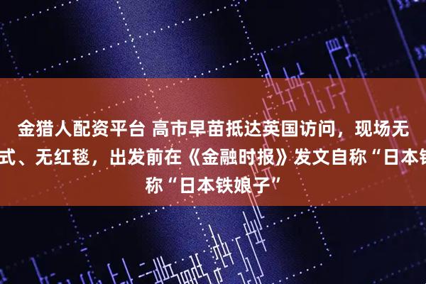 金猎人配资平台 高市早苗抵达英国访问，现场无欢迎仪式、无红毯，出发前在《金融时报》发文自称“日本铁娘子”