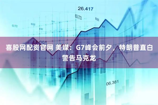 喜股网配资官网 美媒：G7峰会前夕，特朗普直白警告马克龙