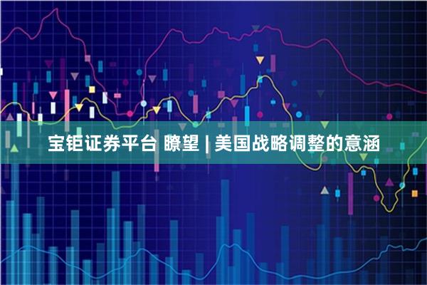 宝钜证券平台 瞭望 | 美国战略调整的意涵