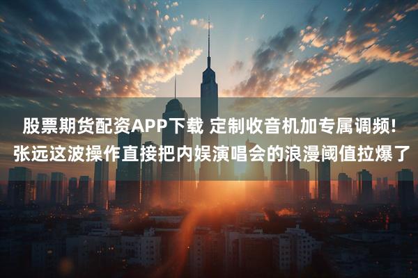 股票期货配资APP下载 定制收音机加专属调频! 张远这波操作直接把内娱演唱会的浪漫阈值拉爆了