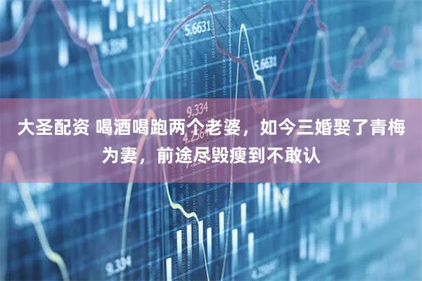 大圣配资 喝酒喝跑两个老婆，如今三婚娶了青梅为妻，前途尽毁瘦到不敢认