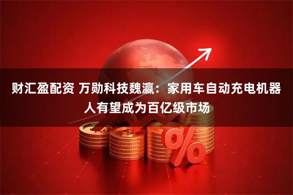 财汇盈配资 万勋科技魏瀛：家用车自动充电机器人有望成为百亿级市场