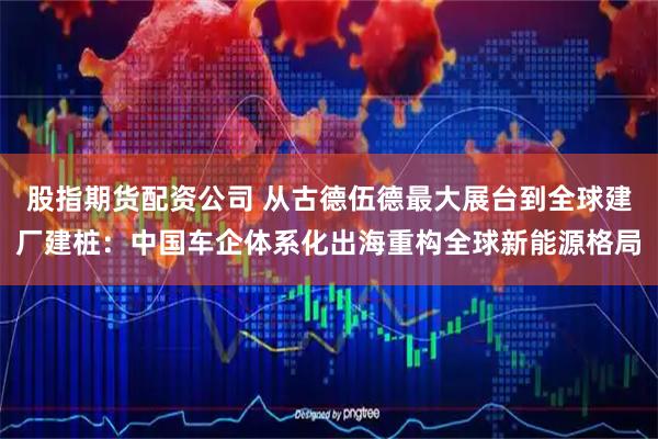 股指期货配资公司 从古德伍德最大展台到全球建厂建桩：中国车企体系化出海重构全球新能源格局