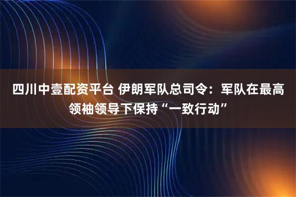四川中壹配资平台 伊朗军队总司令：军队在最高领袖领导下保持“一致行动”